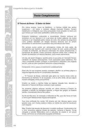 Competências Básicas para o Trabalho



                          Texto Complementar


      O Tesouro de Bresa – O Sabor do Saber

          Em outros tempos, havia na Babilônia - a famosa cidade dos jardins
          suspensos - um pobre e modesto alfaiate chamado Enedim, homem
          trabalhador e inteligente, que tinha conquistado muita simpatia no bairro em
          que morava, por suas boas qualidades e dotes de coração.

          Enquanto trabalhava, costurando e remendando, Enedim sonhava em
          encontrar um rico tesouro e vir a ser dono de muitos palácios, de muitos
          escravos e ser respeitado pelos nobres da corte. Ele sempre se perguntava
          como poderia descobrir um desses famosos tesouros que se acham
          escondidos no seio da terra ou perdidos nas profundezas dos mares.

          Ele sempre ouvira contar por estrangeiros vindos de toda parte, de
          aventureiros que toparam com cavernas cheias de ouro, grutas profundas
          crivadas de brilhantes, de tesouros enterrados em caixas pesadíssimas, a
          transbordar de pérolas. Essas conversas atiçavam ainda mais o desejo de
          Enedim de descobrir um tesouro fabuloso, como esses aventureiros.

          Um dia, ele assim divagava, quando parou à sua porta um mercador fenício,
          vendedor de objetos extravagantes, muito apreciados pelos babilônios. Por
          mera curiosidade Enedim começou a examiná-los e descobriu uma espécie
          de livro, onde se viam caracteres estranhos e desconhecidos.

          Comprando o livro, passou a examiná-lo cuidadosamente.

          Qual não foi sua surpresa quando conseguiu decifrar na primeira página a
          seguinte legenda escrita em complicados caracteres:

          __ “O Tesouro de Bresa, enterrado pelo gênio do mesmo nome entre as
          montanhas do Harbatol, foi ali esquecido, e ali se acha ainda, até que algum
          homem esforçado venha a encontrá-lo”.

          Enedim se dispôs a decifrar todas as páginas daquele livro, decidido a
          descobrir o Tesouro de Bresa, custasse o que custasse.

          As primeiras páginas estavam escritas em vários idiomas e Enedim foi
          obrigado a estudar os hieróglifos egípcios, a língua dos gregos, os dialetos
          persas, o complicado idioma dos judeus.

          Ao fim de três anos, foi nomeado o intérprete do Rei, pois não havia em todo
          o reino quem falasse tantas línguas estrangeiras.

          Sua nova profissão lhe rendia 100 dinares por dia. Morava agora numa
          grande casa, com muitos criados e todos os nobres da corte lhe saudavam
          com respeito.

          Mas, Enedim não desistiu de descobrir o mistério de Bresa. Continuando a ler
          o livro, encontrou páginas cheias de cálculos, números e figuras. Viu-se
          obrigado a estudar Matemática com o calculista da cidade e, em pouco
          tempo, dominava as complicadas equações aritméticas.




106
 