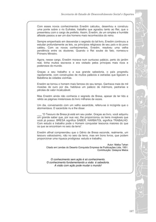 Secretaria de Estado de Desenvolvimento Social e Esportes



Com esses novos conhecimentos Enedim calculou, desenhou e construiu
uma ponte sobre o rio Eufrates, trabalho que agradou tanto ao Rei, que o
presenteou com o cargo de prefeito. Assim, Enedim, de um simples e humilde
alfaiate passou a ser um dos homens mais reconhecidos do reino.

Sempre empenhado em desvendar o segredo do tal livro, Enedim continuou a
estudar profundamente as leis, os princípios religiosos de seu país e do povo
caldeu. Com os novos conhecimentos, Enedim, resolveu uma velha
pendência entre os doutores. Quando o Rei soube do fato, nomeou-o
Primeiro Ministro.

Agora, nesse cargo, Enedim morava num suntuoso palácio, perto do jardim
real, tinha muitos escravos e era visitado pelos príncipes mais ricos e
poderosos do mundo.

Graças a seu trabalho e a sua grande sabedoria, o país progrediu
rapidamente, com construções de muitos palácios e estradas que ligavam a
Babilônia às cidades vizinhas.

Enedim se tornou o homem mais famoso do seu tempo. Ganhava mais de mil
moedas de ouro por dia, habitava um palácio de mármore, pedrarias e
pérolas de valor incalculável.

Mas Enedim ainda não conhecia o segredo de Bresa, apesar de ter lido e
relido as páginas misteriosas do livro milhares de vezes.

Um dia, conversando com um velho sacerdote, referiu-se à incógnita que o
atormentava. O sacerdote riu e lhe disse:

___ “O Tesouro de Bresa já está em seu poder. Graças ao livro, você adquiriu
um grande saber que, por sua vez, lhe proporcionou os bens invejáveis que
você já possui. BRESA significa SABER, HARBATOL significa TRABALHO.
Com estudo e trabalho pode o Homem conquistar tesouros maiores do que
os que se encontram no seio da terra”.

Enedim afinal compreendeu que o Gênio de Bresa esconde, realmente, um
tesouro valiosíssimo, não no seio da terra, mas em bons livros, que podem
proporcionar uma riqueza prodigiosa: estudo e trabalho.

                                                             Autor: Malba Tahan
       Citado em Lendas do Deserto Conquista Empresa de Publicações Ltda, 1951.
                                                   Contribuição: Gislayne Matos


          O conhecimento sem ação é só conhecimento.
       O conhecimento fundamentando a visão é sabedoria.
             A visão com ação pode mudar o mundo!




                                                                                  107
 