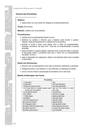 Competências Básicas para o Trabalho


      Técnica dos Provérbios


       Objetivo:
           desenvolver um novo olhar em relação ao empreendedorismo.

       Tempo: 60 minutos

       Material: cartões com os provérbios

       Procedimentos:
           solicitar que os participantes fiquem em pé;
           distribuir os cartões e informar que o objetivo será montar o quebra-
            cabeça. Cada participante tem a metade de um provérbio;
           orientar a turma a fazer uma leitura com o olhar do empreendedor.
            Exemplo: provérbio “ver para crer”. Para ser um empreendedor é preciso
            acreditar;
           após formarem o quebra-cabeça, deverão reunir e discutir sobre o assunto.
            A discussão sobre o provérbio será com o olhar de um empreendedor
            (duração: 30 min.);
           após a discussão em subgrupos, efetuar uma plenária (abrir para a análise
            e discussão).

       Relato dos Sentimentos:
           Discutir com os participantes como eles se sentiram realizando a atividade.
           Indagá-los sobre o que facilitou e o que dificultou a realização da tarefa.
           Levar a turma a fazer a associação da atividade com o dia-a-dia.

       Modelo da Montagem das Faixas:

                                          Provérbios
              1. Ver para                              crer
              2. Dinheiro                              não traz felicidade
              3. Não se mexe em time                   que está ganhando
              4. É mais fácil um camelo passar pelo    que um rico entrar no reino
                 buraco de uma agulha                  dos céus.
              5. Os últimos serão                      os primeiros
              6. O hábito                              não faz o monge
              7. Não julgue                            pelas aparências
              8. Beleza                                não põe mesa
              9. Uma andorinha só                      não faz verão
             10. Casa de ferreiro                      espeto de pau
             11. Papagaio velho                        não aprende a falar
             12. Água mole em pedra dura               tanto bate até que fura.
             13. Quem quer faz                         e quem não quer manda
             14. Mais vale prevenir                    que remediar




100
 