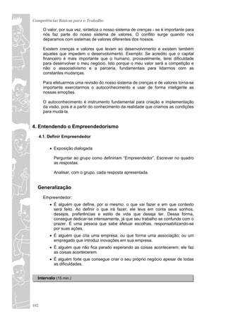 Competências Básicas para o Trabalho

        O valor, por sua vez, sintetiza o nosso sistema de crenças - se é importante para
        nós faz parte do nosso sistema de valores. O conflito surge quando nos
        deparamos com sistemas de valores diferentes dos nossos.

        Existem crenças e valores que levam ao desenvolvimento e existem também
        aqueles que impedem o desenvolvimento. Exemplo: Se acredito que o capital
        financeiro é mais importante que o humano, provavelmente, terei dificuldade
        para desenvolver o meu negócio. Isto porque o meu valor será a competição e
        não o associativismo e a parceria, fundamentais para lidarmos com as
        constantes mudanças.

        Para efetuarmos uma revisão do nosso sistema de crenças e de valores torna-se
        importante exercitarmos o autoconhecimento e usar de forma inteligente as
        nossas emoções.

        O autoconhecimento é instrumento fundamental para criação e implementação
        da visão, pois é a partir do conhecimento da realidade que criamos as condições
        para mudá-la.


4. Entendendo o Empreendedorismo
      4.1. Definir Empreendedor

            Exposição dialogada

             Perguntar ao grupo como definiriam “Empreendedor”. Escrever no quadro
             as respostas.

             Analisar, com o grupo, cada resposta apresentada.


  Generalização
        Empreendedor:
            É alguém que define, por si mesmo, o que vai fazer e em que contexto
             será feito. Ao definir o que irá fazer, ele leva em conta seus sonhos,
             desejos, preferências e estilo de vida que deseja ter. Dessa forma,
             consegue dedicar-se intensamente, já que seu trabalho se confunde com o
             prazer. É uma pessoa que sabe efetuar escolhas, responsabilizando-se
             por suas ações.
            É alguém que cria uma empresa, ou que forma uma associação; ou um
             empregado que introduz inovações em sua empresa.
            É alguém que não fica parado esperando as coisas acontecerem; ele faz
             as coisas acontecerem.
            É alguém forte que consegue criar o seu próprio negócio apesar de todas
             as dificuldades.


  Intervalo (15 min.)




102
 