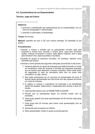 Secretaria de Estado de Desenvolvimento Social e Esportes

4.2. Características de um Empreendedor

Técnica: Jogo de Cintura



 Objetivos:
     promover a identificação das características de um empreendedor, em um
      clima de energização e descontração;
     exercitar a criatividade e a flexibilidade.

 Tempo: 60 minutos

 Material: aparelho de som e CD com música animada; 25 bambolês (5 por
 grupo)

 Procedimentos:
     Colocar a música e solicitar que os participantes circulem pela sala
      enquanto a música toca. Quando a música parar, peça para formarem
      duplas. Coloque novamente a música. Após alguns instantes, pare e peça
      para formarem trios, depois quartetos e quintetos.
     Quando os grupos já estiverem formados, em quintetos, distribuir cinco
      bambolês (por grupo).
     Orientar a turma através das seguintes instruções (escrevê-las no flip chart):
      1. Fazemos parte de um grupo de empresas que estão formando um clube
         de compras(um clube de compras é formado por pequenas empresas
         que se reúnem para efetuarem compras conjuntas). Assim terão poder
         de negociação (o valor da mercadoria sairá com um preço mais
         competitivo, ou seja, menor).
      2. Elas estão participando de um concurso de apresentação de arcos. É
         através dessa apresentação que irão provar que são capazes de formar
         um clube de compras.
      3. O objetivo é mostrar a importância da motivação e da flexibilidade
         diante dos desafios. Desenvolver a capacidade para arriscar e atuar em
         equipe.
      4. Cada quinteto deverá criar um NOME PARA A EQUIPE.
      5. Permitir que os participantes façam um primeiro ensaio com os
         bambolês.
      6. Cada grupo poderá criar duas apresentações de 05 minutos cada.(duas
         rodadas).
      7. Cada grupo terá 20 minutos para treinar suas apresentação com os
         bambolês.
      8. Apresentar para os grupos os critérios.
      9. Após apresentação, anotar no grupo os pontos ganhos.




                                                                                 103
 