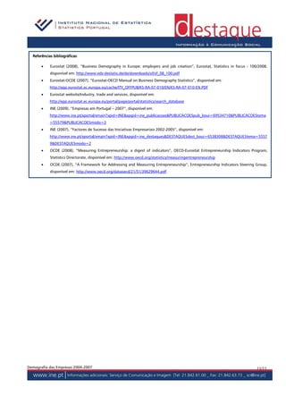bibliográficas:
  Referências bibliográficas

       •    Eurostat (2008), “Business Demography in Europe: employers and job creation”, Eurostat, Statistics in focus - 100/2008,
            disponível em: http://www.eds-destatis.de/de/downloads/sif/sf_08_100.pdf
       •    Eurostat-OCDE (2007), “Eurostat-OECD Manual on Business Demography Statistics”, disponível em:
            http://epp.eurostat.ec.europa.eu/cache/ITY_OFFPUB/KS-RA-07-010/EN/KS-RA-07-010-EN.PDF
       •    Eurostat website/Industry, trade and services, disponível em:
            http://epp.eurostat.ec.europa.eu/portal/page/portal/statistics/search_database
       •    INE (2009), “Empresas em Portugal – 2007”, disponível em:
            http://www.ine.pt/xportal/xmain?xpid=INE&xpgid=ine_publicacoes&PUBLICACOESpub_boui=69534710&PUBLICACOEStema
            =55579&PUBLICACOESmodo=2
       •    INE (2007), “Factores de Sucesso das Iniciativas Empresariais 2002-2005”, disponível em:
            http://www.ine.pt/xportal/xmain?xpid=INE&xpgid=ine_destaques&DESTAQUESdest_boui=6538308&DESTAQUEStema=5557
            9&DESTAQUESmodo=2
       •    OCDE (2008), “Measuring Entrepreneurship: a digest of indicators”, OECD-Eurostat Entrepreneurship Indicators Program,
            Statistics Directorate, disponível em: http://www.oecd.org/statistics/measuringentrepreneurship
       •    OCDE (2007), “A Framework for Addressing and Measuring Entrepreneurship”, Entrepreneurship Indicators Steering Group,
            disponível em: http://www.oecd.org/dataoecd/21/51/39629644.pdf




Demografia das Empresas 2004-2007                                                                                            11/11
 