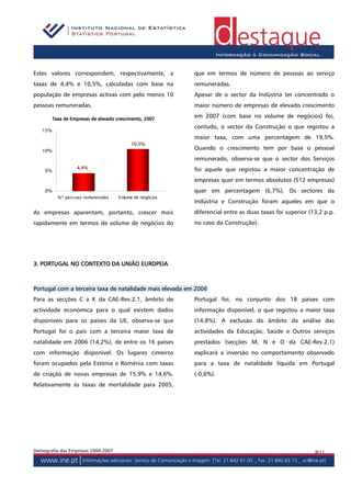 Estes valores correspondem, respectivamente, a               que em termos de número de pessoas ao serviço
taxas de 4,4% e 10,5%, calculadas com base na                remuneradas.
população de empresas activas com pelo menos 10              Apesar de o sector da Indústria ter concentrado o
pessoas remuneradas.                                         maior número de empresas de elevado crescimento

         Taxa de Empresas de elevado crescimento, 2007
                                                             em 2007 (com base no volume de negócios) foi,
                                                             contudo, o sector da Construção o que registou a
   15%
                                                             maior taxa, com uma percentagem de 19,5%.
                                             10,5%
   10%
                                                             Quando o crescimento tem por base o pessoal
                                                             remunerado, observa-se que o sector dos Serviços
                    4,4%                                     foi aquele que registou a maior concentração de
    5%

                                                             empresas quer em termos absolutos (512 empresas)
    0%                                                       quer em percentagem (6,7%). Os sectores da
           N.º pes s oas remuneradas   V olume de negócios
                                                             Indústria e Construção foram aqueles em que o
As empresas aparentam, portanto, crescer mais                diferencial entre as duas taxas foi superior (13,2 p.p.
rapidamente em termos de volume de negócios do               no caso da Construção).




3. PORTUGAL NO CONTEXTO DA UNIÃO EUROPEIA



               terceira
Portugal com a terceira taxa de natalidade mais elevada em 2006
Para as secções C a K da CAE-Rev.2.1, âmbito de              Portugal foi, no conjunto dos 18 países com
actividade económica para o qual existem dados               informação disponível, o que registou a maior taxa
disponíveis para os países da UE, observa-se que             (14,8%). A exclusão do âmbito da análise das
Portugal foi o país com a terceira maior taxa de             actividades da Educação, Saúde e Outros serviços
natalidade em 2006 (14,2%), de entre os 16 países            prestados (secções M, N e O da CAE-Rev.2.1)
com informação disponível. Os lugares cimeiros               explicará a inversão no comportamento observado
foram ocupados pela Estónia e Roménia com taxas              para a taxa de natalidade líquida em Portugal
de criação de novas empresas de 15,9% e 14,6%.               (-0,6%).
Relativamente às taxas de mortalidade para 2005,




Demografia das Empresas 2004-2007                                                                           8/11
 