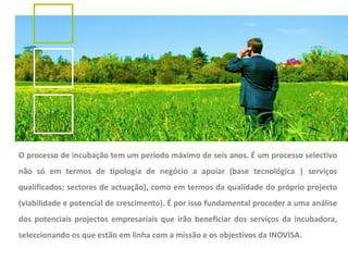 O processo de incubação tem um período máximo de seis anos. É um processo selectivo
não só em termos de tipologia de negócio a apoiar (base tecnológica | serviços
qualificados; sectores de actuação), como em termos da qualidade do próprio projecto
(viabilidade e potencial de crescimento). É por isso fundamental proceder a uma análise
dos potenciais projectos empresariais que irão beneficiar dos serviços da incubadora,
seleccionando os que estão em linha com a missão e os objectivos da INOVISA.
 