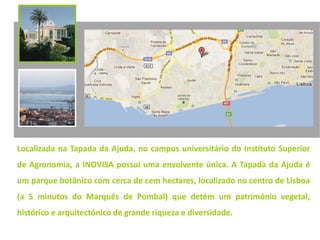 Localizada na Tapada da Ajuda, no campus universitário do Instituto Superior
de Agronomia, a INOVISA possui uma envolvente única. A Tapada da Ajuda é
um parque botânico com cerca de cem hectares, localizado no centro de Lisboa
(a 5 minutos do Marquês de Pombal) que detém um património vegetal,
histórico e arquitectónico de grande riqueza e diversidade.
 