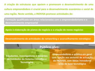 A criação de estruturas que apoiem e promovam o desenvolvimento de uma
cultura empreendedora é crucial para o desenvolvimento económico e social de
uma região. Neste sentido, a INOVISA promove actividades de:

Formação qualificada em áreas relacionadas com o empreendedorismo e o
desenvolvimento empresarial

Apoio à elaboração de planos de negócio e a criação de novos negócios


Desenvolvimento de actividades de networking e aconselhamento estratégico


                              Público-alvo:
                                          Empreendedores e público em geral
 Estudantes, investigadores e docentes
                                         com ligação aos sectores de actuação
  de Entidades do Sistema Científico e
                                          da INOVISA, com ideias inovadoras
              Tecnológico
                                               e/ou de base tecnológica
 