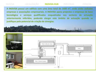 A INOVISA possui um edifício com uma área total de 1600 m2, onde estão sediadas
empresas e associações empresariais. A INOVISA apoia projectos e empresas de base
tecnológica e serviços qualificados enquadradas nos sectores de actuação
anteriormente referidos, podendo alargar este âmbito de actuação quando se
justifique pelo potencial de criação de sinergias.
 