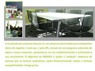 A incubação de empresas deverá ser um processo desenhado para acompanhar
ideias de negócio e start-ups | spin-offs, através de um programa extensivo de
apoio a novas empresas, ajudando-as no seu estabelecimento e acelerando o
seu crescimento. O objectivo da INOVISA é ajudar a ‘produzir’ empresas de
sucesso que se tornem autónomas, sejam financeiramente viáveis e tenham
competitividade a longo prazo.
 