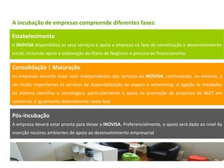 A incubação de empresas compreende diferentes fases:

Estabelecimento
A INOVISA disponibiliza os seus serviços e apoia a empresa na fase de constituição e desenvolvimento
inicial, incluindo apoio à elaboração do Plano de Negócios e procura de financiamento

Consolidação | Maturação
As empresas deverão estar mais independentes dos serviços da INOVISA, continuando, no entanto, a
ser muito importantes os serviços de disponibilização de espaço e networking. A ligação às entidades
do sistema científico e tecnológico, particularmente o apoio na promoção de projectos de I&DT em
consórcio, é igualmente determinante nesta fase

Pós-incubação
A empresa deverá estar pronta para deixar a INOVISA. Preferencialmente, o apoio será dado ao nível da
inserção noutros ambientes de apoio ao desenvolvimento empresarial
 