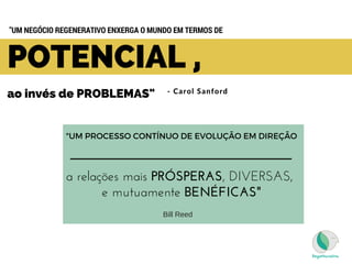 - Carol Sanford
POTENCIAL ,
ao invés de PROBLEMAS"  
"UM NEGÓCIO REGENERATIVO ENXERGA O MUNDO EM TERMOS DE 
"UM PROCESSO CONTÍNUO DE EVOLUÇÃO EM DIREÇÃO
a relações mais PRÓSPERAS, DIVERSAS,
e mutuamente BENÉFICAS"
Bill Reed
 