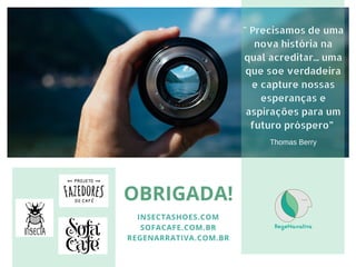 OBRIGADA!
INSECTASHOES.COM
SOFACAFE.COM.BR
REGENARRATIVA.COM.BR
" Precisamos de uma
nova história na
qual acreditar... uma
que soe verdadeira
e capture nossas
esperanças e
aspirações para um
futuro próspero”
Thomas Berry
 