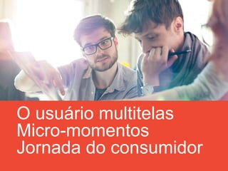 O usuário multitelas
Micro-momentos
Jornada do consumidor