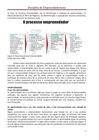 Disciplina de Empreendedorismo
11
As fases do Processo Empreendedor são (i) identificação e avaliação de oportunidades; (ii)
Desenvolvimento do Plano de Negócios; (iii) Determinação e captação dos recursos necessários;
e (iv) Gerenciamento da empresa criada.
Figura 3: Fases do processo empreendedor
Fonte: Dornelas, 2005
Embora sejam apresentadas de forma seqüencial, nenhuma delas precisa ser totalmente
concluída para que se inicie a seguinte. Por exemplo, ao se identificar e avaliar uma
oportunidade, o empreendedor deve ter em mente o tipo de negócio que deseja criar. Muitas
vezes ocorre ainda um outro ciclo de fases antes de se concluir o processo completo. É o caso
em que o empreendedor elabora o seu primeiro plano de negócios e, em seguida, apresenta-o
para um capitalista de risco, que faz várias críticas e sugere ao empreendedor mudar a
concepção da empresa antes de vir procurá-lo de novo. Nesse caso, o processo chegou até a
fase 3 e voltou novamente para a fase 1, recomeçando um novo ciclo sem ter concluído o
anterior. O empreendedor não deve se desanimar diante dessa situação, que é muito freqüente.
OPORTUNIDADES
O que são oportunidades
As oportunidades em si constituem algo que existe no papel ou como idéia. As oportunidades
realizadas são aquelas que alguém transformou em negócios lucrativos e operantes. A
oportunidade, em termos práticos, pode portando ser definida como um conceito negocial que,
se transformando em produto ou serviço tangível oferecido por uma empresa, resultará em
lucro financeiro.
As oportunidades tem a ver com criação de valor, e não necessariamente com redução de
custos
Alguns pretendentes a empreendedor desenvolvem uma fixação em ser o seu produto
competitivo em custos ou de custo mais baixo. As regras do jogo, no entanto, não estão
necessariamente ligadas a baixo custo, apesar do que alguns gurus de estratégia populares
tenham dito. A questão sempre foi e será a criação do valor. A oportunidade ajuda no aumento
da eficácia e eficiência da clientela?. A regra é bem simples: se vale a pena, as pessoas pagam. O
erro de alguns empreendedores que pensaram não ter precificado corretamente foi não terem
comunicado o valor.
 