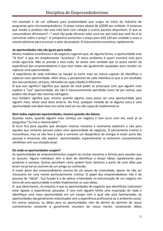 Disciplina de Empreendedorismo
12
Um exemplo é de um software para produtividade que surgiu no início da indústria de
programas para microcomputadores. O preço estava abaixo de US$90 por unidade. A empresa
que vendia o produto não esta indo bem com relação a outros pacotes disponíveis. O que os
consumidores afirmavam? –“ você não pode oferecer valor uma vez que tudo que você faz é se
comunicar sobre o preço”. A companhia aumentou o preço para US$ 120 por unidade e usou a
receita adicional para anunciar o valor do produto. O Faturamento aumentou rapidamente.
As oportunidades não são iguais para todos
Muitos modelos econômicos e de negócios sugerem que, de alguma forma, a oportunidade esta
“lá fora” e que ela simplesmente “acontece”. O único problema é quem investirá nela para
então agarrá-la. Não se prenda a esta visão. Se existe uma verdade que se possa extrair da
experiência dos empreendedores é que nem todas são igualmente equipados para receber ou
capturar uma oportunidade.
A experiência de cada indivíduo ou equipe os torna mais ou menos capazes de identificar e
capturar uma oportunidade. Além disso, a perspectiva de cada indivíduo (o que é um resultado
dos seus produtos, serviços, mercados ou capa cidade) é diferente.
O que isso significa? Significa que apesar de você poder se preocupar com que alguém mais
explore a “sua” oportunidade, ela não e necessariamente percebida como tal por outros, que
podem não dispor das mesmas vantagens.
Isso também significa que, mesmo quando alguma coisa possa ser uma oportunidade para
alguém mais, talvez você deva evitá-la. No final, qualquer medida de se alguma coisa é uma
oportunidade real deve levar em conta você ser ou não capaz de implementá-la.
Nem todas exploram oportunidades, mesmo quando são óbvias.
Quantas vezes, quando alguém mais começa um negócio e tem lucro com ele, você já se
perguntou “Eu tive a mesma idéia”!
O lucro fica para aqueles que desejam mostrar iniciativa e realmente exploram e não para
aqueles que somente pensam sobre uma oportunidade de negócios. O pensamento criativo é
maravilhoso, mas se não leva à ação e somente um desperdício de energia A maior parte das
pessoas e empresas não explora oportunidades, especialmente se estiverem razoavelmente
satisfeitas com sua situação atual.
De onde as oportunidades surgem?
As oportunidades de empreendimentos surgem de muitas maneiras e formas para aqueles que
as buscam. Alguns indivíduos têm o dom de identificar e lançar idéias rapidamente para
produtos e serviços. Outros percebem como podem fazer dinheiro a partir de uma idéia que
leram no jornal ou ouviram de um amigo ou conhecido.
A maior parte dos empreendedores precisa de um pouco de criatividade, apesar de não ser
necessário ter uma mente particularmente criativa. O papel dos empreendedores não é de
pessoas de “idéias”. Sua função é a de aplicar criatividade na estruturação de um negócio em
torno de uma oportunidade e então implementar as suas idéias.
O que observamos, no entanto, é que as oportunidades de negócios que identificam costumam
estar ligadas a experiências passadas. É raro com alguém tenha uma inspiração do nada e
identifique uma nova oportunidade em um campo com o qual não está familiarizado. As
oportunidades são geralmente relacionadas com a experiência profissional ou o ambiente social.
Em outras palavras, as idéias para as oportunidades vêm de dentro do domínio de nosso
conhecimento existente e geralmente resultam de nossa mente, conectando idéias
 