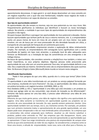 Disciplina de Empreendedorismo
13
aparentemente desconexas. A regra geral é: se você deseja desenvolver um novo conceito em
um negócio específico com o qual não esta familiarizado, trabalhe nesse negócio de modo a
aprender como funciona e ser capaz de observar as conexões.
Que tipo de oportunidades existem?
As oportunidades não são sempre as mesmas, seja nos seus potenciais ou nos seus riscos. Nós
frequentemente glorificamos os indivíduos que identificam e buscam as novas tecnologias
radicais. No entanto, a realidade é que esses tipos de oportunidades de empreendimentos são
exceções e não regras.
Há quem busque identificar e perseguir tais oportunidades de risco potencial e elevados. Outros
buscam oportunidades que tenham perfis de risco e retorno menores, isto é, o empreendedor
aceita um pouco menos de lucro em troca de um projeto com um risco menor. Isso pode
envolver, em vez de busca por um novo processador de alta densidade baseado em silício, o
transporte de uma operação de franquia de um continente para outro.
A maior parte das oportunidades empresariais envolve a exploração de idéias relativamente
simples. Por exemplo, os empreendedores têm conseguido lucros significativos com a venda
massificada de tapetes em lojas mais atraentes, a produção local de pães adequados para
fornecer ao McDonald’s ou a instalação de lojas de conveniências em ares emergentes e de
tráfego intenso.
Na busca de oportunidades, não considere somente a relação/risco mas também, e talvez com
maior importância, os seus próprios objetivos. Algumas pessoas estão procurando pela
oportunidade de suas vida com um enorme potencial. Para elas, tal oportunidade definirá a sua
vida. Elas a explorarão ao máximo. Geralmente estes são os empreendedores dos quais ouvimos
falar. Os Bransons (Virgin) e Gates (Microsoft) deste mundo se incluem nesta categoria.
Identificando Oportunidades
“Nada é mais perigoso do que uma idéia, quando ela é a única que temos”.(Alain Emile
Chartier).
“A oportunidade é uma idéia transformada em um produto ou serviço palpável fornecido por
uma empresa, resultando em lucro financeiro”. Ou seja, as oportunidades são idéias colocadas
em prática tornando-a um negócio lucrativo. (LUCINDA, 2001, p. 22).
Para Dolabela (1999, p. 87) a “oportunidade é uma idéia que está vinculada a um produto ou
serviço que agrega valor ao seu consumidor, seja através da inovação ou da diferenciação”.
Portanto não basta apenas ter uma boa idéia, é preciso saber diferenciar uma idéia de uma
oportunidade.
Diferente do que muita gente pensa, uma idéia de negócio não significa uma oportunidade de
negócio. Uma idéia somente se transforma em oportunidade quando seu propósito vai ao
encontro de uma necessidade de mercado. Ou seja, quando existem potenciais clientes. Uma
oportunidade também tem seu tempo, isto é, seu momento correto. Por exemplo, um produto
que num primeiro momento traduz o aproveitamento de uma grande oportunidade, um ano
depois pode estar ultrapassado e não ser mais lembrado pelos consumidores. Se a empresa que
o comercializa não estiver preparada para melhorar, atualizar ou até mesmo substituir o
produto, poderá estar entrando na “fila” das empresas que irão desaparecer. Assim, uma
empresa somente pode permanecer no mercado se ela está aproveitando as oportunidades que
se apresentam. E fazer isso exige inicialmente uma postura do empreendedor de sempre estar
atento ao que está acontecendo ao redor do seu negócio. Se considerarmos a empresa como se
fosse uma árvore, a atitude do empreendedor, neste caso, seria a de olhar para a floresta, ou
 