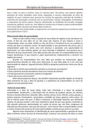 Disciplina de Empreendedorismo
14
para o todo, ou para o sistema, como se costuma dizer. Na prática, esta postura significa
participar de várias atividades como feiras, exposições e eventos relacionados ao setor de
negócios no qual a empresa atua, procurar ler revistas do segmento, participar de reuniões e
encontros em associações, conversar com os concorrentes, clientes, empregados, fornecedores
e empresários de outros setores. Procurar compreender as tendências de mercado, situações
econômicas, políticas, sociais etc. Este hábito se constrói com o tempo e ajuda o empreendedor
a ter muitas idéias. Quando uma destas idéias resulta na
constatação de uma oportunidade, a empresa tem um momento especial para transformar todo
o seu potencial em “ouro”.
Diferenciando idéias de oportunidades
Talvez um dos maiores mitos a respeito de novas idéias de negócios é que elas devam ser
únicas. O fato de uma idéia ser ou não única não importa. O que importa é como o
empreendedor utiliza sua idéia, inédita ou não, de forma a transformá-la em um produto ou
serviço que faça sua empresa crescer. As oportunidades é que geralmente são únicas, pois o
empreendedor pode ficar vários anos sem observar e aproveitar uma oportunidade de
desenvolver um novo produto, ganhar um novo mercado e estabelecer uma parceria que o
diferencie de seus concorrentes. Uma idéia sozinha não vale nada. Em empreendedorismo, elas
surgem diariamente. O que importa é saber desenvolve-las, implementá-las e construir um
negócio de sucesso.
Quando um empreendedor tem uma idéia que acredita ser interessante, alguns
questionamentos deverão ser feitos para determinar se essa idéia pode vir a ser uma boa
oportunidade de negócios. Segundo Dornelas (2005) as perguntas pertinentes neste caso são as
seguintes:
• Quais são os clientes que comprarão o produto ou serviço de sua empresa?
• Qual o tamanho atual do mercado em reais e em número de clientes?
• O mercado está em crescimento, estável ou estagnado?
• Quem são os seus concorrentes?
Além dessas perguntas básicas, são também importantes questões ligadas ao timing da
idéia (momento em que a idéia foi gerada) e a experiência do empreendedor no ramo de
negócios em que pretende atuar.
Fontes de novas idéias
Informação é a base de novas idéias. Estar bem informado é o dever de qualquer
empreendedor. Atualmente, a informação está ao alcance de qualquer pessoa, em diversas
formas e veículos diferentes: televisão, rádio, revistas, jornais, livros, internet, outras pessoas, a
própria empresa, fornecedores, compradores, entidades de classe, governo, entre outros. Só
não se informa quem não quer. O difícil é selecionar a informação relevante, que realmente
importa. As pessoas tendem a dar mais importância àquilo de que mais gostam, excluindo ou
não notando potenciais oportunidades em seções de jornais que não lêem, programas de
televisão que não assistem, sites que não acessam...isso é natural. Mas o empreendedor curioso
e criativo sempre está à procura de novas oportunidades e atento ao que ocorre à sua volta.
Algumas dicas importantes na identificação de novas oportunidades e geração de novas
idéias envolvem utilizar técnicas de brainstorming5
; conversar com pessoas de todos os níveis
5
O brainstorming (ou "tempestade cerebral"), mais que uma técnica de dinâmica de grupo, é uma actividade
desenvolvida para explorar a potencialidade criativa de um indivíduo ou de um grupo - criatividade em equipe -
colocando-a a serviço de objetivos pré-determinados.
 