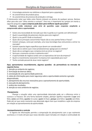 Disciplina de Empreendedorismo
16
 A tecnologia existente nos telefones e disponível para a população;
 As características do produto pizza;
 As características do processo de produção e entrega.
É interessante notar que todos estes fatores estavam ao alcance de qualquer pessoa. Bastava
olhar para eles com “olhos atentos e curiosos”. Para isso, é importante ter sempre em mente a
seguinte pergunta: o que a empresa pode fazer para melhorar aquilo que já faz?
Podemos então relacionar uma série de questões cujas respostas ampliarão a
compreensão sobre a oportunidade:
 Existe uma necessidade de mercado que não é suprida ou é suprida com deficiências?
 Qual é a quantidade de potenciais clientes para este negócio?
 Qual é o seu perfil? Onde se localizam?
 Quais são os principais concorrentes? Quais são os seus pontos fortes e fracos?
 Existem ameaças, como por exemplo, uma nova tecnologia Que está prestes a entrar no
mercado?
 Existem aspectos legais específicos que devem ser considerados?
 Quais são os valores que o novo produto/serviço agrega para os clientes?
 Quais são as vantagens que a empresa terá ao entrar no negócio?
 Será que o momento correto é realmente este?
 A oportunidade de negócio condiz com as expectativas de lucro da empresa?
 Qual é o investimento necessário? A empresa tem capacidade para isso?
 Tenho vontade pessoal de atuar neste negócio?
Aqui, apresentamos resumidamente, algumas questões da permanência no mercado da
seguinte forma:
1. atenção ao ambiente de negócios;
2. formulação de diversas idéias;
3. constatação de uma oportunidade potencial;
4. coleta de informações para maior segurança sobre a oportunidade existente e geração
deaprendizado;
5. planejamento dos recursos necessários para o aproveitamento da oportunidade;
6. execução do planejamento;
7. análise dos resultados;
8. atenção ao novo ambiente de negócios.
Planejamento
Planejar a atuação sobre uma oportunidade detectada pode ser a diferença entre o
sucesso e o fracasso. De uma forma bastante simples, planejar significa responder o que será
feito, como será feito, quanto irá custar, quem irá fazer, porque será feito e quando será feito.
Pode até ser que neste momento seja detectado algum item que inviabilize a ação da empresa
em relação ao aproveitamento da oportunidade.
Acompanhamento e controle
O registro de informações permite a comparação do planejamento com o que realmente
aconteceu e é muito útil para que novas decisões sejam tomadas em relação à continuidade de
 