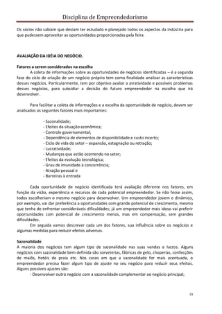 Disciplina de Empreendedorismo
18
Os sócios não sabiam que deviam ter estudado e planejado todos os aspectos da indústria para
que pudessem aproveitar as oportunidades proporcionadas pela feira.
AVALIAÇÃO DA IDÉIA DO NEGÓCIO.
Fatores a serem considerados na escolha
A coleta de informações sobre as oportunidades de negócios identificadas – é a segunda
fase do ciclo de criação de um negócio próprio tem como finalidade analisar as características
desses negócios. Particularmente, tem por objetivo avaliar a atratividade e possíveis problemas
desses negócios, para subsidiar a decisão do futuro empreendedor na escolha que irá
desenvolver.
Para facilitar a coleta de informações e a escolha da oportunidade de negócio, devem ser
analisados os seguintes fatores mais importantes:
- Sazonalidade;
- Efeitos da situação econômica;
- Controle governamental;
- Dependência de elementos de disponibilidade e custo incerto;
- Ciclo de vida do setor – expansão, estagnação ou retração;
- Lucratividade;
- Mudanças que estão ocorrendo no setor;
- Efeitos da evolução tecnológica;
- Grau de imunidade à concorrência;
- Atração pessoal e
- Barreiras à entrada
Cada oportunidade de negócio identificada terá avaliação diferente nos fatores, em
função da visão, experiência e recursos de cada potencial empreendedor. Se não fosse assim,
todos escolheriam o mesmo negócio para desenvolver. Um empreendedor jovem e dinâmico,
por exemplo, vai dar preferência a oportunidades com grande potencial de crescimento, mesmo
que tenha de enfrentar consideráveis dificuldades; já um empreendedor mais idoso vai preferir
oportunidades com potencial de crescimento menos, mas em compensação, sem grandes
dificuldades.
Em seguida vamos descrever cada um dos fatores, sua influência sobre os negócios e
algumas medidas para reduzir efeitos adversos.
Sazonalidade
A maioria dos negócios tem algum tipo de sazonalidade nas suas vendas e lucros. Alguns
negócios com sazonalidade bem definida são sorveterias, fábricas de gelo, choperias, confecções
de maiôs, hotéis de praia etc. Nos casos em que a sazonalidade for mais acentuada, o
empreendedor precisa fazer algum tipo de ajuste no seu negócio para reduzir seus efeitos.
Alguns possíveis ajustes são:
- Desenvolver outro negócio com a sazonalidade complementar ao negócio principal;
 