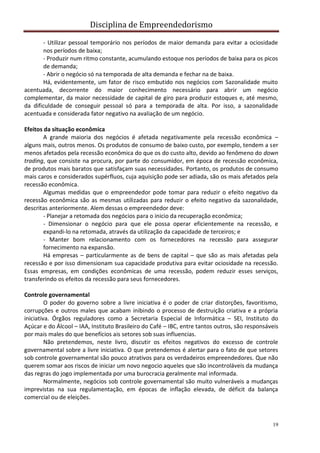 Disciplina de Empreendedorismo
19
- Utilizar pessoal temporário nos períodos de maior demanda para evitar a ociosidade
nos períodos de baixa;
- Produzir num ritmo constante, acumulando estoque nos períodos de baixa para os picos
de demanda;
- Abrir o negócio só na temporada de alta demanda e fechar na de baixa.
Há, evidentemente, um fator de risco embutido nos negócios com Sazonalidade muito
acentuada, decorrente do maior conhecimento necessário para abrir um negócio
complementar, da maior necessidade de capital de giro para produzir estoques e, até mesmo,
da dificuldade de conseguir pessoal só para a temporada de alta. Por isso, a sazonalidade
acentuada e considerada fator negativo na avaliação de um negócio.
Efeitos da situação econômica
A grande maioria dos negócios é afetada negativamente pela recessão econômica –
alguns mais, outros menos. Os produtos de consumo de baixo custo, por exemplo, tendem a ser
menos afetados pela recessão econômica do que os do custo alto, devido ao fenômeno do down
trading, que consiste na procura, por parte do consumidor, em época de recessão econômica,
de produtos mais baratos que satisfaçam suas necessidades. Portanto, os produtos de consumo
mais caros e considerados supérfluos, cuja aquisição pode ser adiada, são os mais afetados pela
recessão econômica.
Algumas medidas que o empreendedor pode tomar para reduzir o efeito negativo da
recessão econômica são as mesmas utilizadas para reduzir o efeito negativo da sazonalidade,
descritas anteriormente. Alem dessas o empreendedor deve:
- Planejar a retomada dos negócios para o inicio da recuperação econômica;
- Dimensionar o negócio para que ele possa operar eficientemente na recessão, e
expandi-lo na retomada, através da utilização da capacidade de terceiros; e
- Manter bom relacionamento com os fornecedores na recessão para assegurar
fornecimento na expansão.
Há empresas – particularmente as de bens de capital – que são as mais afetadas pela
recessão e por isso dimensionam sua capacidade produtiva para evitar ociosidade na recessão.
Essas empresas, em condições econômicas de uma recessão, podem reduzir esses serviços,
transferindo os efeitos da recessão para seus fornecedores.
Controle governamental
O poder do governo sobre a livre iniciativa é o poder de criar distorções, favoritismo,
corrupções e outros males que acabam inibindo o processo de destruição criativa e a própria
iniciativa. Órgãos reguladores como a Secretaria Especial de Informática – SEI, Instituto do
Açúcar e do Álcool – IAA, Instituto Brasileiro do Café – IBC, entre tantos outros, são responsáveis
por mais males do que benefícios ais setores sob suas influencias.
Não pretendemos, neste livro, discutir os efeitos negativos do excesso de controle
governamental sobre a livre iniciativa. O que pretendemos é alertar para o fato de que setores
sob controle governamental são pouco atrativos para os verdadeiros empreendedores. Que não
querem somar aos riscos de iniciar um novo negocio aqueles que são incontroláveis da mudança
das regras do jogo implementada por uma burocracia geralmente mal informada.
Normalmente, negócios sob controle governamental são muito vulneráveis a mudanças
imprevistas na sua regulamentação, em épocas de inflação elevada, de déficit da balança
comercial ou de eleições.
 