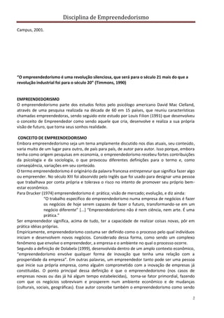 Disciplina de Empreendedorismo
2
Campus, 2001.
“O empreendedorismo é uma revolução silenciosa, que será para o século 21 mais do que a
revolução industrial foi para o século 20” (Timmons, 1990)
EMPREENDEDORISMO
O empreendedorismo parte dos estudos feitos pelo psicólogo americano David Mac Clelland,
através de uma pesquisa realizada na década de 60 em 15 países, que reuniu características
chamadas empreendedoras, sendo seguido este estudo por Louis Filion (1991) que desenvolveu
o conceito de Empreendedor como sendo aquele que cria, desenvolve e realiza a sua própria
visão de futuro, que torna seus sonhos realidade.
CONCEITO DE EMPREENDEDORISMO
Embora empreendedorismo seja um tema amplamente discutido nos dias atuais, seu conteúdo,
varia muito de um lugar para outro, de país para país, de autor para autor. Isso porque, embora
tenha como origem pesquisas em economia, o empreendedorismo recebeu fortes contribuições
da psicologia e da sociologia, o que provocou diferentes definições para o termo e, como
conseqüência, variações em seu conteúdo.
O termo empreendedorismo é originário da palavra francesa entrepeneur que significa fazer algo
ou empreender. No século XIII foi absorvido pelo Inglês que foi usado para designar uma pessoa
que trabalhava por conta própria e tolerava o risco no intento de promover seu próprio bem-
estar econômico.
Para Drucker (1974) empreendedorismo é: prática; visão de mercado; evolução, e diz ainda:
“O trabalho específico do empreendedorismo numa empresa de negócios é fazer
os negócios de hoje serem capazes de fazer o futuro, transformando-se em um
negócio diferente” [...] “Empreendedorismo não é nem ciência, nem arte. É uma
prática.”
Ser empreendedor significa, acima de tudo, ter a capacidade de realizar coisas novas, pôr em
prática idéias próprias.
Empiricamente, empreendedorismo costuma ser definido como o processo pelo qual indivíduos
iniciam e desenvolvem novos negócios. Considerado dessa forma, como sendo um complexo
fenômeno que envolve o empreendedor, a empresa e o ambiente no qual o processo ocorre.
Segundo a definição de Dolabela (1999), desenvolvida dentro de um amplo contexto econômico,
“empreendedorismo envolve qualquer forma de inovação que tenha uma relação com a
prosperidade da empresa”. Em outras palavras, um empreendedor tanto pode ser uma pessoa
que inicie sua própria empresa, como alguém comprometido com a inovação de empresas já
constituídas. O ponto principal dessa definição é que o empreendedorismo (nos casos de
empresas novas ou das já há algum tempo estabelecidas), torna-se fator primordial, fazendo
com que os negócios sobrevivam e prosperem num ambiente econômico e de mudanças
(culturais, sociais, geográficas). Esse autor concebe também o empreendedorismo como sendo
 