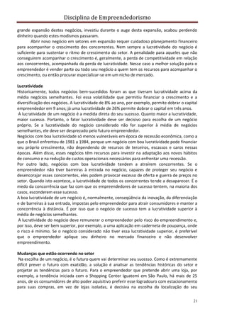 Disciplina de Empreendedorismo
21
grande expansão destes negócios, investiu durante o auge desta expansão, acabou perdendo
dinheiro quando estes modismos passaram.
Abrir novo negócio em setores em expansão requer cuidadoso planejamento financeiro
para acompanhar o crescimento dos concorrentes. Nem sempre a lucratividade do negócio é
suficiente para sustentar o ritmo de crescimento do setor. A penalidade para aqueles que não
conseguirem acompanhar o crescimento é, geralmente, a perda de competitividade em relação
aos concorrentes, acompanhada da perda de lucratividade. Nesse caso a melhor solução para o
empreendedor é vender parte ou todo seu negócio a quem tem os recursos para acompanhar o
crescimento, ou então procurar especializar-se em um nicho de mercado.
Lucratividade
Historicamente, todos negócios bem-sucedidos foram as que tiveram lucratividade acima da
média negócios semelhantes. Foi essa volatilidade que permitiu financiar o crescimento e a
diversificação dos negócios. A lucratividade de 8% ao ano, por exemplo, permite dobrar o capital
empreendedor em 9 anos; já uma lucratividade de 26% permite dobrar o capital em três anos.
A lucratividade de um negócio é a medida direta do seu sucesso. Quanto maior a lucratividade,
maior sucesso. Portanto, o fator lucratividade deve ser decisivo para escolha de um negócio
próprio. Se a lucratividade do negócio considerado não for superior à média de negócios
semelhantes, ele deve ser desprezado pelo futuro empreendedor.
Negócios com boa lucratividade só menos vulneráveis em época de recessão econômica, como a
que o Brasil enfrentou de 1981 a 1984, porque um negócio com boa lucratividade pode financiar
seu próprio crescimento, não dependendo de recursos de terceiros, escassos e caros nessas
épocas. Além disso, esses negócios têm recursos para investir na adaptação aos novos hábitos
de consumo e na redução de custos operacionais necessários para enfrentar uma recessão.
Por outro lado, negócios com boa lucratividade tendem a atraírem concorrentes. Se o
empreendedor não tiver barreiras à entrada no negócio, capazes de proteger seu negócio e
desencorajar esses concorrentes, eles podem provocar excesso de oferta e guerra de preços no
setor. Quando isto acontece, a lucratividade de todos os concorrentes tende a desaparecer. É o
medo da concorrência que faz com que os empreendedores de sucesso tentem, na maioria dos
casos, esconderem esse sucesso.
A boa lucratividade de um negócio é, normalmente, conseqüência da inovação, da diferenciação
e de barreiras à sua entrada, impostas pelo empreendedor para atrair consumidores e manter a
concorrência à distância. É por isso que o negócio de sucesso tem a lucratividade superior à
média de negócios semelhantes.
A lucratividade do negócio deve remunerar o empreendedor pelo risco do empreendimento e,
por isso, deve ser bem superior, por exemplo, a uma aplicação em caderneta de poupança, onde
o risco é mínimo. Se o negócio considerado não tiver essa lucratividade superior, é preferível
que o empreendedor aplique seu dinheiro no mercado financeiro e não desenvolver
empreendimento.
Mudanças que estão ocorrendo no setor
Na escolha de um negócio, é o futuro quem vai determinar seu sucesso. Como é extremamente
difícil prever o futuro com exatidão, a solução é analisar as tendências históricas do setor e
projetar as tendências para o futuro. Para o empreendedor que pretende abrir uma loja, por
exemplo, a tendência iniciada com o Shopping Center Iguatemi em São Paulo, há mais de 25
anos, de os consumidores de alto poder aquisitivo preferir esse logradouro com estacionamento
para suas compras, em vez de lojas isoladas, é decisiva na escolha da localização do seu
 