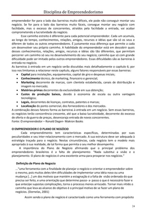 Disciplina de Empreendedorismo
24
empreendedor for para o lado das barreiras muito difíceis, ele pode não conseguir montar seu
negócio. Se for para o lado das barreiras muito fáceis, consegue montar seu negócio com
facilidade, mas o excesso de concorrentes, atraídos pela facilidade a entrada, vai acabar
comprometendo a lucratividade do negócio.
Esse caminho estreito é diferente para cada potencial empreendedor. Cada um acumula,
ao longo do tempo, conhecimentos, relações, amigos, recursos e idéias que são só os seus e
diferem de todos os outros empreendedores. É justamente essa diferença que permite a cada
um desenvolver seu próprio caminho. A habilidade do empreendedor está em descobrir quais
desses conhecimentos, relações, amigos, recursos e idéias são tão diferentes, que permitam
percorrer um caminho só seu no desenvolvimento do seu negócio; caminho que só com grande
dificuldade pode ser imitado pelos outros empreendedores. Essas dificuldades são as barreiras à
entrada no negócio.
As barreiras à entrada em um negócio serão discutidas mais detalhadamente o capítulo 6; por
isso nos limitamos a relacionar neste capítulo, alguns fatores responsáveis por essas barreiras:
 Capital para instalações, equipamentos, capital de giro e despesas iniciais;
 Conhecimento técnico, de marketing, financeiro e gerencial;
 Marketing decorrente de marcas, com clientela estabelecida, canais de distribuição e
imagem no mercado;
 Matérias-primas decorrentes da exclusividade em sua obtenção;
 Custos de produção baixos, devido à economia de escala ou outra vantagem
tecnológica;
 Legais, decorrentes de licenças, contratos, patentes e marcas;
 Localização do ponto comercial, dos fornecedores e dos mercados.
A combinação desses fatores forma as barreiras à entrada em um negócio. Sem essas barreiras,
os negócios terão concorrência crescente, até que a baixa lucratividade, decorrente do excesso
de oferta e da guerra de preços, desencoraja entrada de novos concorrentes.
Fonte: O empreendedor – Ronald Degen- Makron Books
O EMPREENDEDOR E O PLANO DE NEGÓCIO
Cada empreendimento tem características específicas, determinadas por suas
peculiaridades e seu inter-relacionamento com o mercado. A sua estrutura deve ser adequada à
estratégia traçada para o negócio. Nestas circunstâncias, cada negócio tem o modelo mais
apropriado à sua realidade, de tal forma que permita o seu melhor desempenho.
A importância do Plano de Negócio afirmando que o principal problema dos
empreendedores brasileiros é a falta de planejamento: “Nada substitui a visão e o
planejamento. O plano de negócios é uma excelente arma para prosperar nos negócios.”
Definição de Plano de Negocio
...“uma ferramenta com a finalidade de planejar o negócio e orientar o empreendedor sobre
o mesmo, pois muitos deles têm dificuldades de implementar uma idéia nova ou uma
mudança [...] um dos motivos que mantém a estagnação é a falta de visão ordenada do que
precisa ser feito, e uma orientação que determine passo- a- passo o que é necessário fazer e
que antecipe supostas complicações, torna o processo menos arriscado. Tornar mais nítido o
caminho que leva ao alcance do objetivo é o principal motivo de se fazer um plano de
negócios. (Dornelas, 2001)
Assim sendo o plano de negócio é caracterizado como uma ferramenta com propósito
 