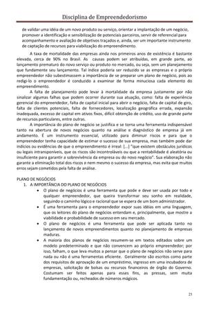 Disciplina de Empreendedorismo
25
de validar uma idéia de um novo produto ou serviço, orientar a implantação de um negócio,
promover a identificação e sensibilização de potenciais parceiros, servir de referencial para
acompanhamento e avaliação de objetivos traçados e, ainda, ser um importante instrumento
de captação de recursos para viabilização do empreendimento.
A taxa de mortalidade das empresas ainda nos primeiros anos de existência é bastante
elevada, cerca de 90% no Brasil. As causas podem ser atribuídas, em grande parte, ao
lançamento prematuro do novo serviço ou produto no mercado, ou seja, sem um planejamento
que fundamente seu lançamento. Tal índice poderia ser reduzido se as empresas e o próprio
empreendedor não subestimassem a importância de se preparar um plano de negócio, pois ao
redigi-lo o empreendedor é conduzido a examinar de forma minuciosa cada elemento do
empreendimento.
A falta de planejamento pode levar à mortalidade da empresa justamente por não
sinalizar algumas falhas que podem ocorrer durante sua atuação, como: falta de experiência
gerencial do empreendedor, falta de capital inicial para abrir o negócio, falta de capital de giro,
falta de clientes potenciais, falta de fornecedores, localização geográfica errada, expansão
inadequada, excesso de capital em ativos fixos, difícil obtenção de crédito, uso de grande parte
de recursos particulares, entre outras.
A importância do plano de negócio se justifica e se torna uma ferramenta indispensável
tanto na abertura de novos negócios quanto na análise e diagnóstico de empresa já em
andamento. É um instrumento essencial, utilizado para diminuir riscos e para que o
empreendedor tenha capacidade de estimar o sucesso de sua empresa, mas também pode dar
indícios ou evidências de que o empreendimento é irreal: [...] ”que existem obstáculos jurídicos
ou legais intransponíveis, que os riscos são incontroláveis ou que a rentabilidade é aleatória ou
insuficiente para garantir a sobrevivência da empresa ou do novo negócio”. Sua elaboração não
garante a eliminação total dos riscos e nem mesmo o sucesso da empresa, mas evita que muitos
erros sejam cometidos pela falta de análise.
PLANO DE NEGÓCIOS
1. A IMPORTÂNCIA DO PLANO DE NEGÓCIOS
 O plano de negócios é uma ferramenta que pode e deve ser usada por todo e
qualquer empreendedor, que queira transformar seu sonho em realidade,
seguindo o caminho lógico e racional que se espera de um bom administrador.
 É uma ferramenta para o empreendedor expor suas idéias em uma linguagem,
que os leitores do plano de negócios entendam e, principalmente, que mostre a
viabilidade e probabilidade de sucesso em seu mercado.
 O plano de negócios é uma ferramenta que pode ser aplicada tanto no
lançamento de novos empreendimentos quanto no planejamento de empresas
maduras.
 A maioria dos planos de negócios resumem-se em textos editados sobre um
modelo predeterminado e que não convencem ao próprio empreendedor; por
isso, falham, o que leva muitos a pensar que o plano de negócios não serve para
nada ou não é uma ferramentas eficiente. Geralmente são escritos como parte
dos requisitos de aprovação de um empréstimo, ingresso em uma incubadora de
empresas, solicitação de bolsas ou recursos financeiros de órgão do Governo.
Costumam ser feitos apenas para esses fins, as pressas, sem muita
fundamentação ou, recheados de números mágicos.
 