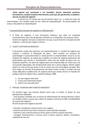 Disciplina de Empreendedorismo
26
Como esperar que convençam a um investidor, bancos, potenciais parceiros,
fornecedores, à própria empresa internamente, esses que são, geralmente, os públicos-
alvo de um plano de negócio?
É preciso ter em mente que essa ferramenta dever ser o cartão de visitas do
empreendedor, mas também pode ser seu cartão de desqualificação. “As oportunidades são
únicas e não podem ser desperdiçadas”
“ o conceito básico do plano de negócios é o Planejamento”
 O Plano de negócios, é uma ferramenta dinâmica, que deve ser atualizada
constantemente, pois o ato de planejar é dinâmico e corresponde a um processo cíclico.
O plano de negócios será para o empresário um guia, o qual mostrará o situação atual da
empresa e onde ela quer chegar no futuro.
2. O QUÊ É UM PLANO DE NEGÓCIOS
É documento usado para descrever um empreendimento e o modelo de negócio que
sustenta a empresa. A elaboração do plano deve envolver um processo de
aprendizagem e autoconhecimento, a ainda permitir ao empreendedor situar-se no seu
ambiente de negócios. As seções que compõem um plano de negócios geralmente são
padronizadas para facilitar o entendimento. Cada uma das seções do plano tem um
propósito específico. Um plano de negócios para uma empresa pode ser menor que o de
uma grande organização, não ultrapassando talvez dez a quinze páginas. Muitas seções
podem ser mais curtas que outras e até ser menor que uma única página de papel. Mas
para chegar ao formato final geralmente são feitas muitas versões e revisões até que
esteja adequado ao público-alvo. Os aspectos chave que sempre devem ser focados em
qualquer plano de negócio são os seguintes (Bangs, 1998).
1. Em que negócio você esta?
2. O que você (realmente) vende?
3. Qual é o seu mercado-alvo?
3. POR QUE ESCREVER UMA PLANO DE NEGÓCIOS?
Em primeiro lugar uma empresa deverá lucrar mais, na média, se dispor de uma
planejamento adequado.
“ uma pesquisa realizada com ex-alunos de administração da Harvard Business School,
nos Estados Unidos, concluiu que o plano de negócios aumenta em 60% a probabilidade
de sucesso dos negócios”
Através do plano de negócio é possível:
- Entender e estabelecer diretrizes para o seu negócio.
- Gerenciar de forma mais eficaz a empresa e tomar decisões acertadas
- monitorar o dia-a-dia da empresa e tomar ações corretivas quando necessário
- conseguir financiamentos e recursos junto a bancos, governo, Sebrae, investidores,
capitalista de risco etc.
 