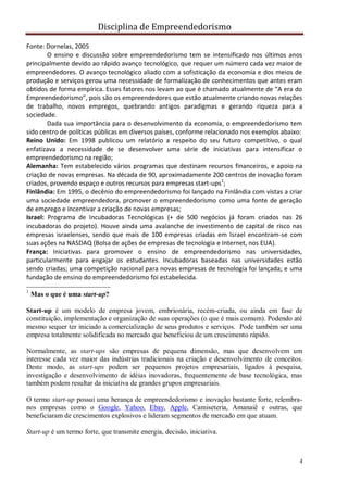 Disciplina de Empreendedorismo
4
Fonte: Dornelas, 2005
O ensino e discussão sobre empreendedorismo tem se intensificado nos últimos anos
principalmente devido ao rápido avanço tecnológico, que requer um número cada vez maior de
empreendedores. O avanço tecnológico aliado com a sofisticação da economia e dos meios de
produção e serviços gerou uma necessidade de formalização de conhecimentos que antes eram
obtidos de forma empírica. Esses fatores nos levam ao que é chamado atualmente de “A era do
Empreendedorismo”, pois são os empreendedores que estão atualmente criando novas relações
de trabalho, novos empregos, quebrando antigos paradigmas e gerando riqueza para a
sociedade.
Dada sua importância para o desenvolvimento da economia, o empreendedorismo tem
sido centro de políticas públicas em diversos países, conforme relacionado nos exemplos abaixo:
Reino Unido: Em 1998 publicou um relatório a respeito do seu futuro competitivo, o qual
enfatizava a necessidade de se desenvolver uma série de iniciativas para intensificar o
empreendedorismo na região;
Alemanha: Tem estabelecido vários programas que destinam recursos financeiros, e apoio na
criação de novas empresas. Na década de 90, aproximadamente 200 centros de inovação foram
criados, provendo espaço e outros recursos para empresas start-ups1
;
Finlândia: Em 1995, o decênio do empreendedorismo foi lançado na Finlândia com vistas a criar
uma sociedade empreendedora, promover o empreendedorismo como uma fonte de geração
de emprego e incentivar a criação de novas empresas;
Israel: Programa de Incubadoras Tecnológicas (+ de 500 negócios já foram criados nas 26
incubadoras do projeto). Houve ainda uma avalanche de investimento de capital de risco nas
empresas israelenses, sendo que mais de 100 empresas criadas em Israel encontram-se com
suas ações na NASDAQ (Bolsa de ações de empresas de tecnologia e Internet, nos EUA).
França: Iniciativas para promover o ensino de empreendedorismo nas universidades,
particularmente para engajar os estudantes. Incubadoras baseadas nas universidades estão
sendo criadas; uma competição nacional para novas empresas de tecnologia foi lançada; e uma
fundação de ensino do empreendedorismo foi estabelecida.
1
Mas o que é uma start-up?
Start-up é um modelo de empresa jovem, embrionária, recém-criada, ou ainda em fase de
constituição, implementação e organização de suas operações (o que é mais comum). Podendo até
mesmo sequer ter iniciado a comercialização de seus produtos e serviços. Pode também ser uma
empresa totalmente solidificada no mercado que beneficiou de um crescimento rápido.
Normalmente, as start-ups são empresas de pequena dimensão, mas que desenvolvem um
interesse cada vez maior das indústrias tradicionais na criação e desenvolvimento de conceitos.
Deste modo, as start-ups podem ser pequenos projetos empresariais, ligados à pesquisa,
investigação e desenvolvimento de idéias inovadoras, frequentemente de base tecnológica, mas
também podem resultar da iniciativa de grandes grupos empresariais.
O termo start-up possui uma herança de empreendedorismo e inovação bastante forte, relembra-
nos empresas como o Google, Yahoo, Ebay, Apple, Camiseteria, Amanaiê e outras, que
beneficiaram de crescimentos explosivos e lideram segmentos de mercado em que atuam.
Start-up é um termo forte, que transmite energia, decisão, iniciativa.
 