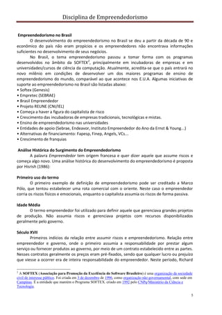 Disciplina de Empreendedorismo
5
Empreendedorismo no Brasil
O desenvolvimento do empreendedorismo no Brasil se deu a partir da década de 90 e
econômico do país não eram propícios e os empreendedores não encontrava informações
suficientes no desenvolvimento de seus negócios.
No Brasil, o tema empreendedorismo passou a tomar forma com os programas
desenvolvidos no âmbito da SOFTEX2
, principalmente em incubadoras de empresas e em
universidades/cursos de ciência da computação. Atualmente, acredita-se que o país entrará no
novo milênio em condições de desenvolver um dos maiores programas de ensino de
empreendedorismo do mundo, comparável ao que acontece nos E.U.A. Algumas iniciativas de
suporte ao empreendedorismo no Brasil são listadas abaixo:
• Softex (Genesis)
• Empretec (SEBRAE)
• Brasil Empreendedor
• Projeto REUNE (CNI/IEL)
• Começa a haver a figura do capitalista de risco
• Crescimento das incubadoras de empresas tradicionais, tecnológicas e mistas.
• Ensino de empreendedorismo nas universidades
• Entidades de apoio (Sebrae, Endeavor, Instituto Empreendedor do Ano da Ernst & Young...)
• Alternativas de financiamento: Fapesp, Finep, Angels, VCs...
• Crescimento de franquias
Análise Histórica do Surgimento do Empreendedorismo
A palavra Empreendedor tem origem francesa e quer dizer aquele que assume riscos e
começa algo novo. Uma análise histórica do desenvolvimento do empreendedorismo é proposta
por Hisrish (1986):
Primeiro uso do termo
O primeiro exemplo de definição de empreendedorismo pode ser creditado a Marco
Pólo, que tentou estabelecer uma rota comercial com o oriente. Neste caso o empreendedor
corria os riscos físicos e emocionais, enquanto o capitalista assumia os riscos de forma passiva.
Idade Média
O termo empreendedor foi utilizado para definir aquele que gerenciava grandes projetos
de produção. Não assumia riscos e gerenciava projetos com recursos disponibilizados
geralmente pelo governo.
Século XVII
Primeiros indícios da relação entre assumir riscos e empreendedorismo. Relação entre
empreendedor e governo, onde o primeiro assumia a responsabilidade por prestar algum
serviço ou fornecer produtos ao governo, por meio de um contrato estabelecido entre as partes.
Nesses contratos geralmente os preços eram pré-fixados, sendo que qualquer lucro ou prejuízo
que viesse a ocorrer era de inteira responsabilidade do empreendedor. Neste período, Richard
2
A SOFTEX (Associação para Promoção da Excelência do Software Brasileiro) é uma organização da sociedade
civil de interesse público. Foi criada em 3 de dezembro de 1996, como organização não governamental, com sede em
Campinas. É a entidade que mantém o Programa SOFTEX. criado em 1992 pelo CNPq/Ministério da Ciência e
Tecnologia.
 