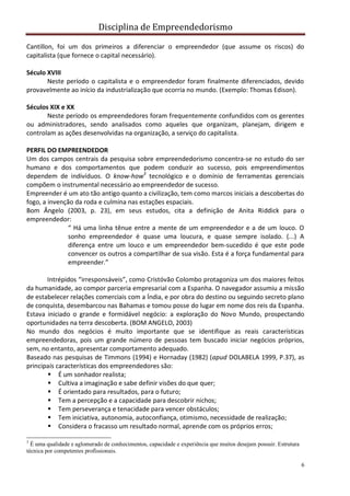 Disciplina de Empreendedorismo
6
Cantillon, foi um dos primeiros a diferenciar o empreendedor (que assume os riscos) do
capitalista (que fornece o capital necessário).
Século XVIII
Neste período o capitalista e o empreendedor foram finalmente diferenciados, devido
provavelmente ao início da industrialização que ocorria no mundo. (Exemplo: Thomas Edison).
Séculos XIX e XX
Neste período os empreendedores foram frequentemente confundidos com os gerentes
ou administradores, sendo analisados como aqueles que organizam, planejam, dirigem e
controlam as ações desenvolvidas na organização, a serviço do capitalista.
PERFIL DO EMPREENDEDOR
Um dos campos centrais da pesquisa sobre empreendedorismo concentra-se no estudo do ser
humano e dos comportamentos que podem conduzir ao sucesso, pois empreendimentos
dependem de indivíduos. O know-how3
tecnológico e o domínio de ferramentas gerenciais
compõem o instrumental necessário ao empreendedor de sucesso.
Empreender é um ato tão antigo quanto a civilização, tem como marcos iniciais a descobertas do
fogo, a invenção da roda e culmina nas estações espaciais.
Bom Ângelo (2003, p. 23), em seus estudos, cita a definição de Anita Riddick para o
empreendedor:
“ Há uma linha tênue entre a mente de um empreendedor e a de um louco. O
sonho empreendedor é quase uma loucura, e quase sempre isolado. (...) A
diferença entre um louco e um empreendedor bem-sucedido é que este pode
convencer os outros a compartilhar de sua visão. Esta é a força fundamental para
empreender.”
Intrépidos “irresponsáveis”, como Cristóvão Colombo protagoniza um dos maiores feitos
da humanidade, ao compor parceria empresarial com a Espanha. O navegador assumiu a missão
de estabelecer relações comerciais com a Índia, e por obra do destino ou seguindo secreto plano
de conquista, desembarcou nas Bahamas e tomou posse do lugar em nome dos reis da Espanha.
Estava iniciado o grande e formidável negócio: a exploração do Novo Mundo, prospectando
oportunidades na terra descoberta. (BOM ANGELO, 2003)
No mundo dos negócios é muito importante que se identifique as reais características
empreendedoras, pois um grande número de pessoas tem buscado iniciar negócios próprios,
sem, no entanto, apresentar comportamento adequado.
Baseado nas pesquisas de Timmons (1994) e Hornaday (1982) (apud DOLABELA 1999, P.37), as
principais características dos empreendedores são:
 É um sonhador realista;
 Cultiva a imaginação e sabe definir visões do que quer;
 É orientado para resultados, para o futuro;
 Tem a percepção e a capacidade para descobrir nichos;
 Tem perseverança e tenacidade para vencer obstáculos;
 Tem iniciativa, autonomia, autoconfiança, otimismo, necessidade de realização;
 Considera o fracasso um resultado normal, aprende com os próprios erros;
3
É uma qualidade e aglomerado de conhecimentos, capacidade e experiência que muitos desejam possuir. Estrutura
técnica por competentes profissionais.
 