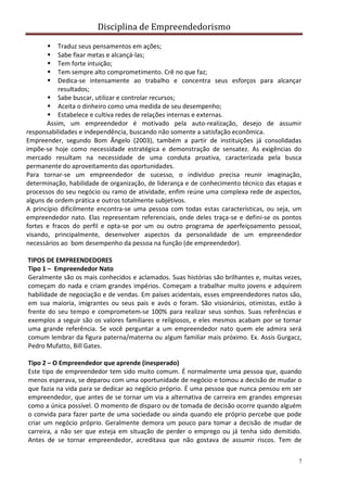 Disciplina de Empreendedorismo
7
 Traduz seus pensamentos em ações;
 Sabe fixar metas e alcançá-las;
 Tem forte intuição;
 Tem sempre alto comprometimento. Crê no que faz;
 Dedica-se intensamente ao trabalho e concentra seus esforços para alcançar
resultados;
 Sabe buscar, utilizar e controlar recursos;
 Aceita o dinheiro como uma medida de seu desempenho;
 Estabelece e cultiva redes de relações internas e externas.
Assim, um empreendedor é motivado pela auto-realização, desejo de assumir
responsabilidades e independência, buscando não somente a satisfação econômica.
Empreender, segundo Bom Ângelo (2003), também a partir de instituições já consolidadas
impõe-se hoje como necessidade estratégica e demonstração de sensatez. As exigências do
mercado resultam na necessidade de uma conduta proativa, caracterizada pela busca
permanente do aproveitamento das oportunidades.
Para tornar-se um empreendedor de sucesso, o indivíduo precisa reunir imaginação,
determinação, habilidade de organização, de liderança e de conhecimento técnico das etapas e
processos do seu negócio ou ramo de atividade, enfim reúne uma complexa rede de aspectos,
alguns de ordem prática e outros totalmente subjetivos.
A princípio dificilmente encontra-se uma pessoa com todas estas características, ou seja, um
empreendedor nato. Elas representam referenciais, onde deles traça-se e defini-se os pontos
fortes e fracos do perfil e opta-se por um ou outro programa de aperfeiçoamento pessoal,
visando, principalmente, desenvolver aspectos da personalidade de um empreendedor
necessários ao bom desempenho da pessoa na função (de empreendedor).
TIPOS DE EMPREENDEDORES
Tipo 1 – Empreendedor Nato
Geralmente são os mais conhecidos e aclamados. Suas histórias são brilhantes e, muitas vezes,
começam do nada e criam grandes impérios. Começam a trabalhar muito jovens e adquirem
habilidade de negociação e de vendas. Em países acidentais, esses empreendedores natos são,
em sua maioria, imigrantes ou seus pais e avós o foram. São visionários, otimistas, estão à
frente do seu tempo e comprometem-se 100% para realizar seus sonhos. Suas referências e
exemplos a seguir são os valores familiares e religiosos, e eles mesmos acabam por se tornar
uma grande referência. Se você perguntar a um empreendedor nato quem ele admira será
comum lembrar da figura paterna/materna ou algum familiar mais próximo. Ex. Assis Gurgacz,
Pedro Mufatto, Bill Gates.
Tipo 2 – O Empreendedor que aprende (inesperado)
Este tipo de empreendedor tem sido muito comum. É normalmente uma pessoa que, quando
menos esperava, se deparou com uma oportunidade de negócio e tomou a decisão de mudar o
que fazia na vida para se dedicar ao negócio próprio. É uma pessoa que nunca pensou em ser
empreendedor, que antes de se tornar um via a alternativa de carreira em grandes empresas
como a única possível. O momento de disparo ou de tomada de decisão ocorre quando alguém
o convida para fazer parte de uma sociedade ou ainda quando ele próprio percebe que pode
criar um negócio próprio. Geralmente demora um pouco para tomar a decisão de mudar de
carreira, a não ser que esteja em situação de perder o emprego ou já tenha sido demitido.
Antes de se tornar empreendedor, acreditava que não gostava de assumir riscos. Tem de
 