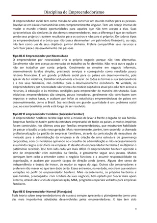 Disciplina de Empreendedorismo
9
O empreendedor social tem como missão de vida construir um mundo melhor para as pessoas.
Envolve-se em causas humanitárias com comprometimento singular. Tem um desejo imenso de
mudar o mundo criando oportunidades para aqueles que não tem acesso a elas. Suas
características são similares às dos demais empreendedores, mas a diferença é que se realizam
vendo seus projetos trazerem resultados para os outros e não para si próprios. De todo os tipos
de empreendedores é o único que não busca desenvolver um patrimônio financeiro, ou seja,
não tem como um de seus objetivos ganhar dinheiro. Prefere compartilhar seus recursos e
contribuir para o desenvolvimento das pessoas.
Tipo 06 O Empreendedor por Necessidade
O empreendedor por necessidade cria o próprio negocio porque não tem alternativa.
Geralmente não tem acesso ao mercado de trabalho ou foi demitido. Não resta outra opção a
não ser trabalhar por conta própria. Geralmente se envolve em negocio informais,
desenvolvendo tarefas simples, prestando serviços e conseguindo como resultado pouco
retorno financeiro. É um grande problema social para os países em desenvolvimento, pois
apesar de ter iniciativa, trabalhar arduamente e buscar de todas as formas a sua sobrevivência
e a dos seus familiares, não contribui para o desenvolvimento econômico. Na verdade, os
empreendedores por necessidade são vitimas do modelo capitalista atual pois não tem acesso a
recursos, à educação e às mínimas condições para empreender de maneira estruturada. Suas
iniciativas empreendedoras são simples, pouco inovadoras, geralmente não contribuem com
impostos e outras taxas, e acabam por inflar as estatísticas empreendedoras de países em
desenvolvimento, como o Brasil. Sua existência em grande quantidade é um problema social
que, no caso brasileiro, ainda está longe de ser resolvido.
Tipo 07 O empreendedor Herdeiro (Sucessão Familiar)
O empreendedor herdeiro recebe logo cedo a missão de levar à frente o legado de sua família.
Empresas familiares fazem parte da estrutura empresarial de todos os paises, e muitos impérios
foram construídos nos últimos anos por famílias empreendedoras, que mostraram habilidade
de passar o bastão a cada nova geração. Mais recentemente, porém, tem ocorrido a chamada
profissionalização da gestão de empresas familiares, através da contratação de executivos de
mercado para a administração da empresa e da criação de uma estrutura de governança
corporativa, com os herdeiros opinando no conselho de administração e não necessariamente
assumindo cargos executivos na empresa. O desafio do empreendedor herdeiro é multiplicar o
patrimônio recebido. Isso tem sido cada vez mais difícil. O empreendedor herdeiro aprende a
arte de empreender com exemplos da família, e geralmente segue seus passos. Muitos
começam bem cedo a entender como o negócio funciona e a assumir responsabilidade na
organização, e acabam por assumir cargos de direção ainda jovens. Alguns têm senso de
independência e desejo de inovar, de mudar as regras do jogo. Outros são conservadores e
preferem não mexer no que tem dado certo. Esses extremos, na verdade, mostram que existem
variações no perfil do empreendedor herdeiro. Mais recentemente, os próprios herdeiros e
suas famílias, preocupados com o futura de sues negócios, têm optado por buscar mais apoio
externo, através de cursos de especialização, MBA, programas especiais voltados para empresas
familiares.
Tipo 08 O Empreendedor Normal (Planejado)
Toda teoria sobre empreendedorismo de sucesso sempre apresenta o planejamento como uma
das mais importantes atividades desenvolvidas pelos empreendedores. E isso tem sido
 