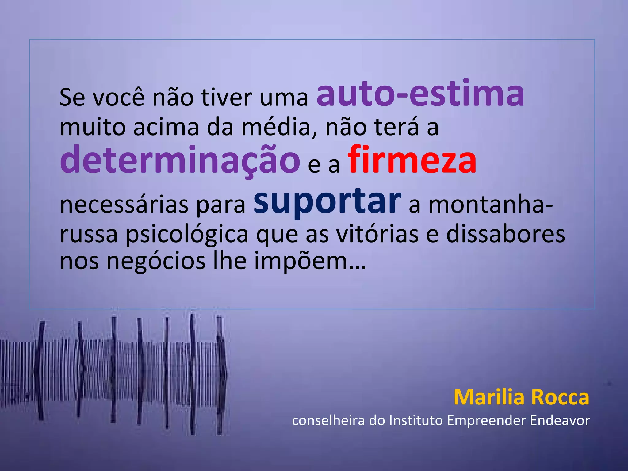 S e você não tiver uma auto-estima muito acima da média, não terá a determinação e a firmeza necessárias para suportar a montanha-russa psicológica que as vitórias e dissabores nos negócios lhe impõem… Marilia Rocca conselheira do Instituto Empreender Endeavor