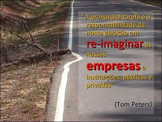 “ A primordial tarefa é a responsabilidade da nossa geração em  re-imaginar  as nossas  empresas  e instituições, públicas e privadas” (Tom Peters) 