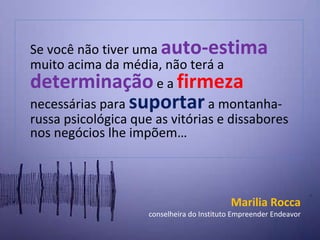 S e você não tiver uma  auto-estima  muito acima da média, não terá a  determinação   e a  firmeza  necessárias para  suportar  a montanha-russa psicológica que as vitórias e dissabores nos negócios lhe impõem… Marilia Rocca conselheira do Instituto Empreender Endeavor 