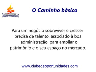O Caminho básico


 Para um negócio sobreviver e crescer
  precisa de talento, associado à boa
     administração, para ampliar o
patrimônio e o seu espaço no mercado.



     www.clubedeoportunidades.com
 