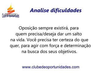Analise dificuldades


    Oposição sempre existirá, para
  quem precisa/deseja dar um salto
na vida. Você precisa ter certeza do que
quer, para agir com força e determinação
      na busca dos seus objetivos.


      www.clubedeoportunidades.com
 
