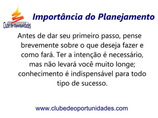Importância do Planejamento

Antes de dar seu primeiro passo, pense
 brevemente sobre o que deseja fazer e
 como fará. Ter a intenção é necessário,
   mas não levará você muito longe;
conhecimento é indispensável para todo
            tipo de sucesso.


     www.clubedeoportunidades.com
 