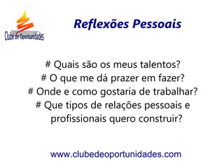 Reflexões Pessoais


    # Quais são os meus talentos?
   # O que me dá prazer em fazer?
# Onde e como gostaria de trabalhar?
  # Que tipos de relações pessoais e
     profissionais quero construir?


    www.clubedeoportunidades.com
 