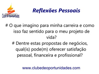 Reflexões Pessoais

# O que imagino para minha carreira e como
    isso faz sentido para o meu projeto de
                      vida?
   # Dentre estas propostas de negócios,
      qual(is) pode(m) oferecer satisfação
      pessoal, financeira e profissional?

        www.clubedeoportunidades.com
 