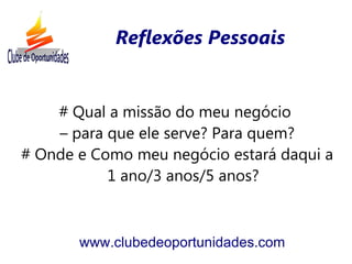 Reflexões Pessoais


    # Qual a missão do meu negócio
    – para que ele serve? Para quem?
# Onde e Como meu negócio estará daqui a
           1 ano/3 anos/5 anos?



       www.clubedeoportunidades.com
 