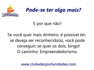 Pode-se ter algo mais?

              E por que não?

Se você quer mais dinheiro, é possível ter;
 se deseja ser reconhecido(a), você pode
     conseguir; se quer os dois, bingo!
     O caminho: Empreendedorismo.

       www.clubedeoportunidades.com
 