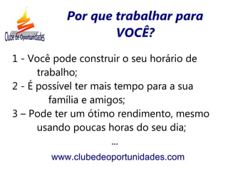 Por que trabalhar para
                   VOCÊ?
1 - Você pode construir o seu horário de
      trabalho;
2 - É possível ter mais tempo para a sua
         família e amigos;
3 – Pode ter um ótimo rendimento, mesmo
      usando poucas horas do seu dia;
                       ...
       www.clubedeoportunidades.com
 