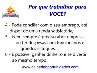 Por que trabalhar para
                    VOCÊ?
4 - Pode conciliar com o seu emprego, até
   dispor de uma renda satisfatória;
5 – Nem sempre é preciso abrir empresa,
      ou ter despesas com funcionários e
        grandes estoques;
6 - É possível ganhar dinheiro e se divertir
    ao mesmo tempo.
        www.clubedeoportunidades.com
 