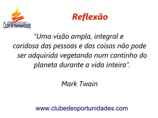 Reflexão

       "Uma visão ampla, integral e
caridosa das pessoas e das coisas não pode
 ser adquirida vegetando num cantinho do
       planeta durante a vida inteira”.

               Mark Twain


       www.clubedeoportunidades.com
 