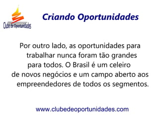 Criando Oportunidades


  Por outro lado, as oportunidades para
    trabalhar nunca foram tão grandes
    para todos. O Brasil é um celeiro
de novos negócios e um campo aberto aos
 empreendedores de todos os segmentos.


      www.clubedeoportunidades.com
 