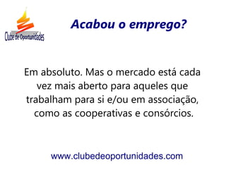 Acabou o emprego?


Em absoluto. Mas o mercado está cada
   vez mais aberto para aqueles que
trabalham para si e/ou em associação,
  como as cooperativas e consórcios.



     www.clubedeoportunidades.com
 