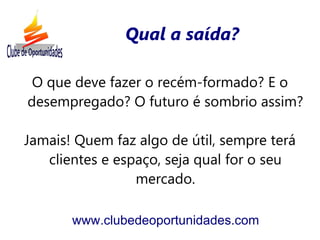 Qual a saída?

 O que deve fazer o recém-formado? E o
desempregado? O futuro é sombrio assim?

Jamais! Quem faz algo de útil, sempre terá
   clientes e espaço, seja qual for o seu
                 mercado.

       www.clubedeoportunidades.com
 