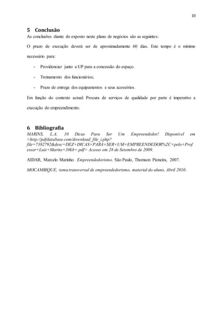 10
5 Conclusão
As conclusões diante do exposto neste plano de negócios são as seguintes:
O prazo de execução deverá ser de aproximadamente 60 dias. Este tempo é o mínimo
necessário para:
- Providenciar junto a UP para a concessão do espaço.
- Treinamento dos funcionários;
- Prazo de entrega dos equipamentos e seus acessórios.
Em função do contexto actual: Procura de serviços de qualidade por parte é imperativo a
execução do empreendimento.
6 Bibliografia
MARINS, L.A. 10 Dicas Para Ser Um Empreendedor! Disponível em
<http://pdfdatabase.com/download_file_i.php?
file=7382792&desc=DEZ+DICAS+PARA+SER+UM+EMPREENDEDOR%2C+pelo+Prof
essor+Luis+Marins+38kb+.pdf> Acesso em 28 de Setembro de 2009.
AIDAR, Marcelo Marinho. Empreendedorismo. São Paulo, Thomson Pioneira, 2007.
MOCAMBIQUE, tema transversal de empreendedorismo, material do aluno, Abril 2010.
 